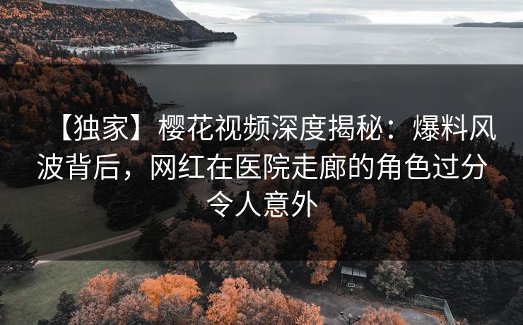 【独家】樱花视频深度揭秘：爆料风波背后，网红在医院走廊的角色过分令人意外