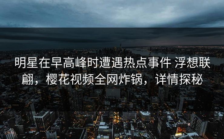 明星在早高峰时遭遇热点事件 浮想联翩，樱花视频全网炸锅，详情探秘