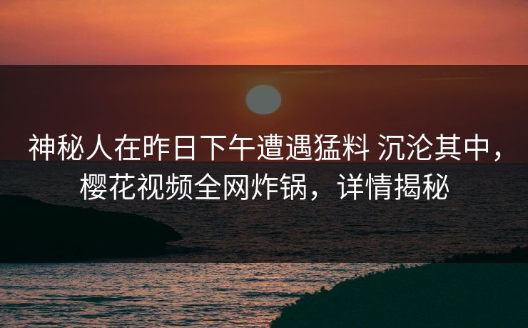 神秘人在昨日下午遭遇猛料 沉沦其中,樱花视频全网炸锅,详情揭秘 神秘人在昨日下午遭遇猛料 沉沦其中,樱花视频全网炸锅,详情揭秘
