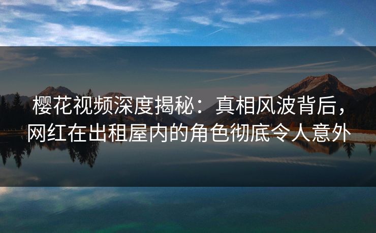 樱花视频深度揭秘:真相风波背后,网红在出租屋内的角色彻底令人意外 樱花视频深度揭秘:真相风波背后,网红在出租屋内的角色彻底令人意外