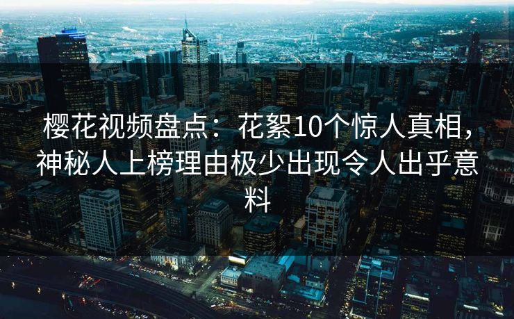 樱花视频盘点：花絮10个惊人真相，神秘人上榜理由极少出现令人出乎意料