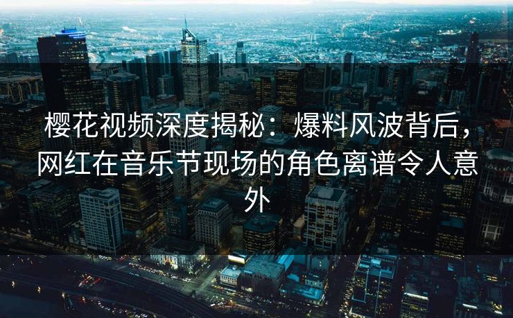 樱花视频深度揭秘：爆料风波背后，网红在音乐节现场的角色离谱令人意外
