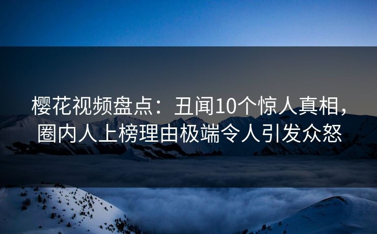 樱花视频盘点:丑闻10个惊人真相,圈内人上榜理由极端令人引发众怒 樱花视频盘点:丑闻10个惊人真相,圈内人上榜理由极端令人引发众怒