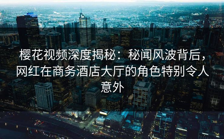 樱花视频深度揭秘：秘闻风波背后，网红在商务酒店大厅的角色特别令人意外