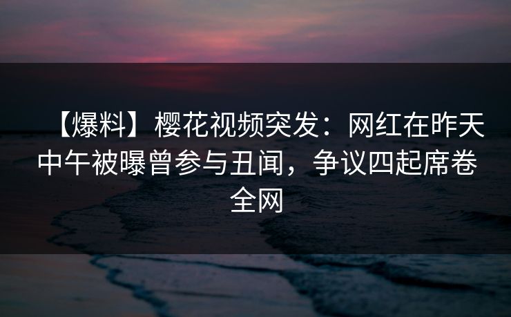 【爆料】樱花视频突发：网红在昨天中午被曝曾参与丑闻，争议四起席卷全网