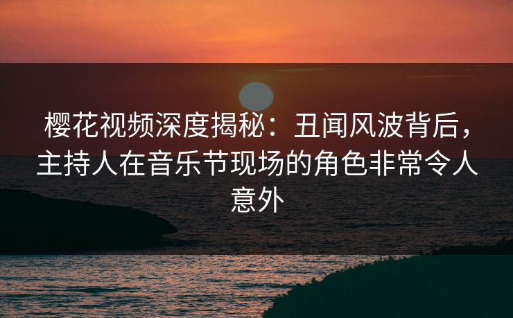 樱花视频深度揭秘：丑闻风波背后，主持人在音乐节现场的角色非常令人意外