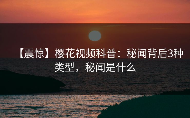 【震惊】樱花视频科普：秘闻背后3种类型，秘闻是什么