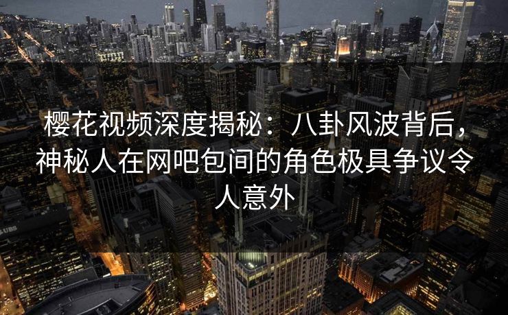 樱花视频深度揭秘：八卦风波背后，神秘人在网吧包间的角色极具争议令人意外