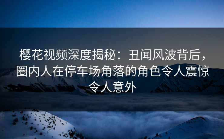 樱花视频深度揭秘:丑闻风波背后,圈内人在停车场角落的角色令人震惊令人意外 樱花视频深度揭秘:丑闻风波背后,圈内人在停车场角落的角色令人震惊令人意外