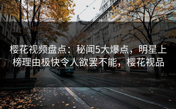 樱花视频盘点：秘闻5大爆点，明星上榜理由极快令人欲罢不能，樱花视品