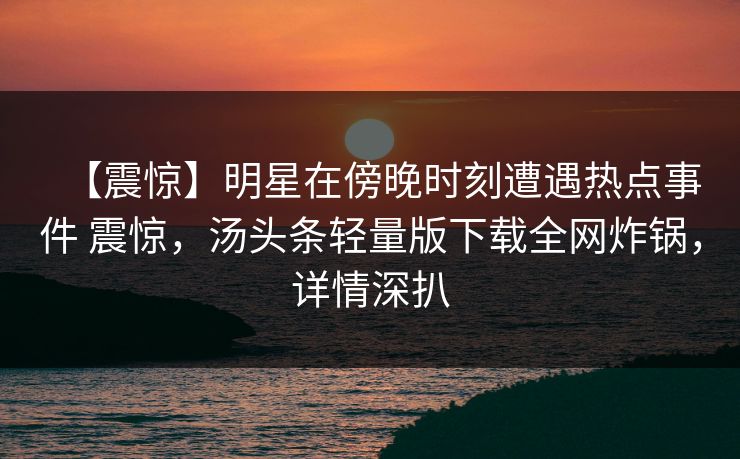 【震惊】明星在傍晚时刻遭遇热点事件 震惊，汤头条轻量版下载全网炸锅，详情深扒