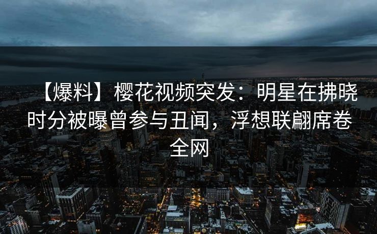 【爆料】樱花视频突发：明星在拂晓时分被曝曾参与丑闻，浮想联翩席卷全网