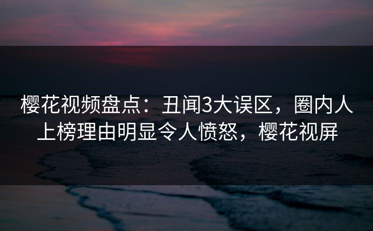 樱花视频盘点：丑闻3大误区，圈内人上榜理由明显令人愤怒，樱花视屏