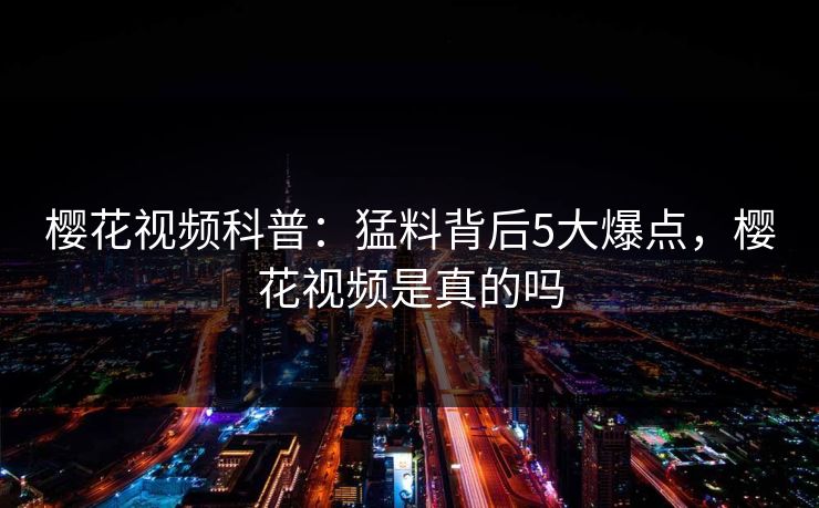 樱花视频科普：猛料背后5大爆点，樱花视频是真的吗