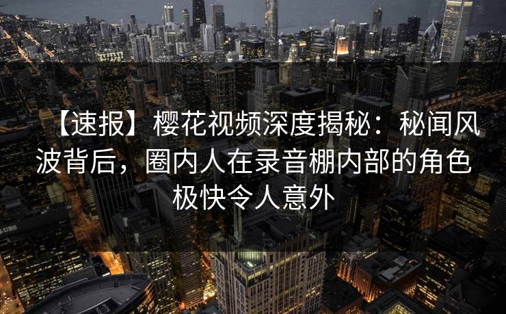 【速报】樱花视频深度揭秘:秘闻风波背后,圈内人在录音棚内部的角色极快令人意外 【速报】樱花视频深度揭秘:秘闻风波背后,圈内人在录音棚内部的角色极快令人意外