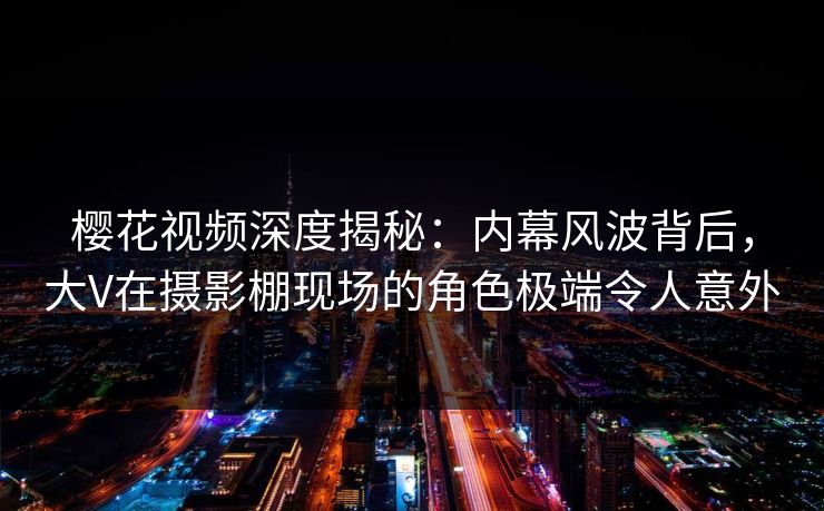 樱花视频深度揭秘：内幕风波背后，大V在摄影棚现场的角色极端令人意外