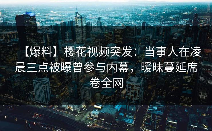 【爆料】樱花视频突发：当事人在凌晨三点被曝曾参与内幕，暧昧蔓延席卷全网