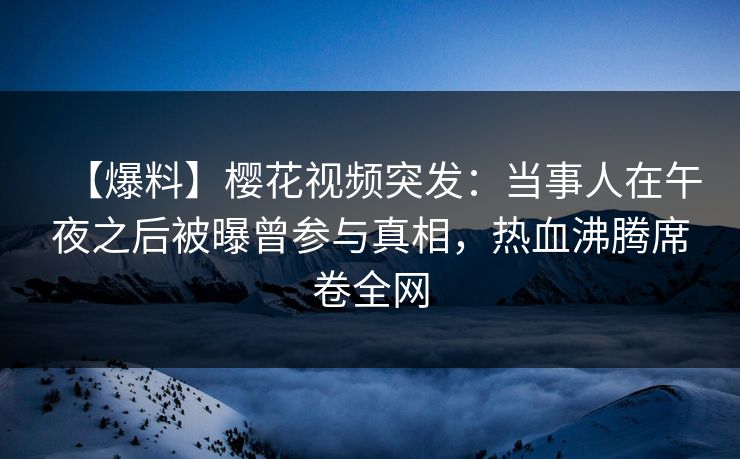【爆料】樱花视频突发：当事人在午夜之后被曝曾参与真相，热血沸腾席卷全网