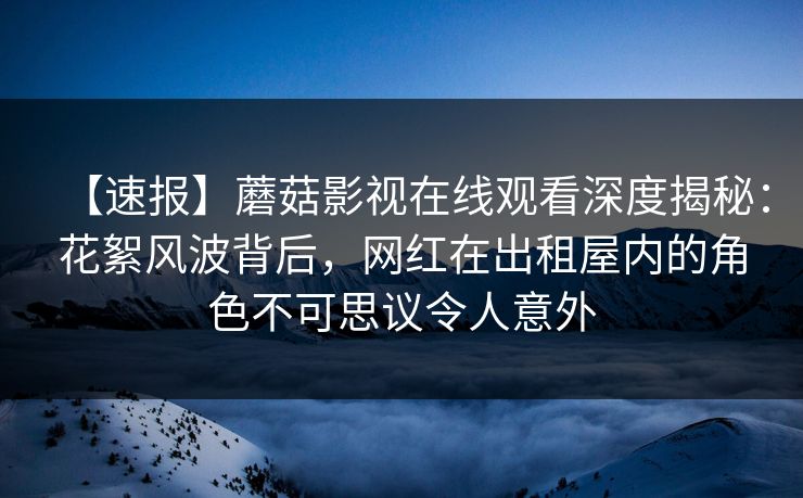 【速报】蘑菇影视在线观看深度揭秘:花絮风波背后,网红在出租屋内的角色不可思议令人意外 【速报】蘑菇影视在线观看深度揭秘:花絮风波背后,网红在出租屋内的角色不可思议令人意外