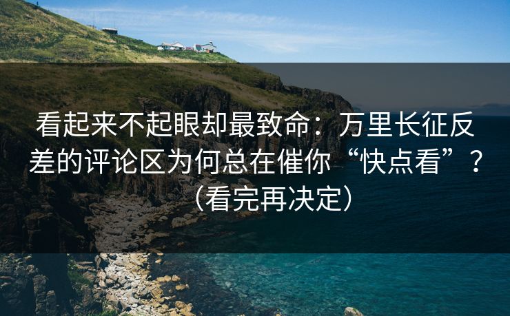 看起来不起眼却最致命：万里长征反差的评论区为何总在催你“快点看”？（看完再决定）
