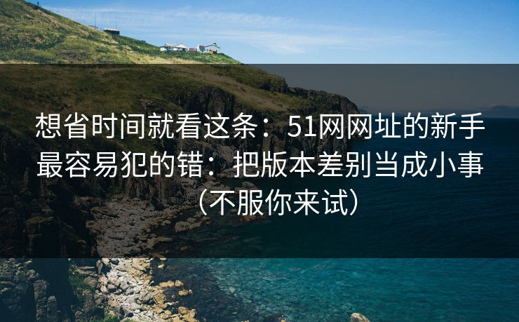 想省时间就看这条：51网网址的新手最容易犯的错：把版本差别当成小事（不服你来试）