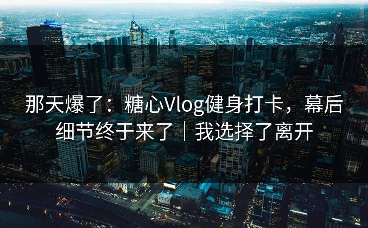 那天爆了：糖心Vlog健身打卡，幕后细节终于来了｜我选择了离开