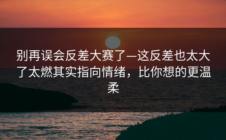 别再误会反差大赛了—这反差也太大了太燃其实指向情绪，比你想的更温柔