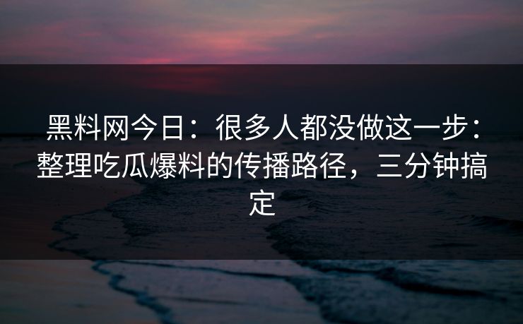 黑料网今日：很多人都没做这一步：整理吃瓜爆料的传播路径，三分钟搞定